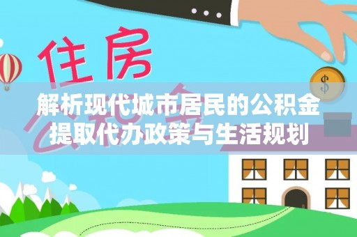 开江解析现代城市居民的公积金提取代办政策与生活规划