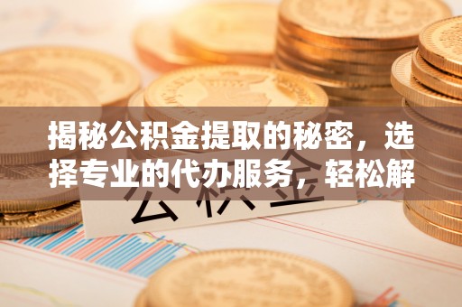 开江揭秘公积金提取的秘密，选择专业的代办服务，轻松解决你的难题