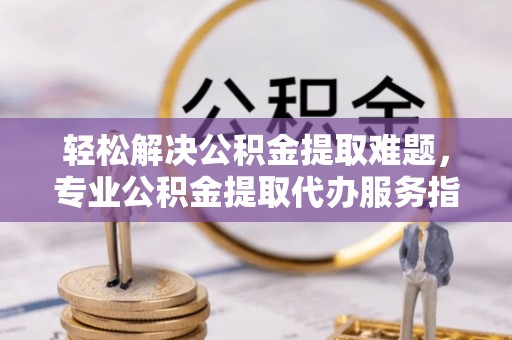 开江轻松解决公积金提取难题，专业公积金提取代办服务指南