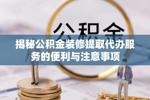 开江揭秘公积金装修提取代办服务的便利与注意事项