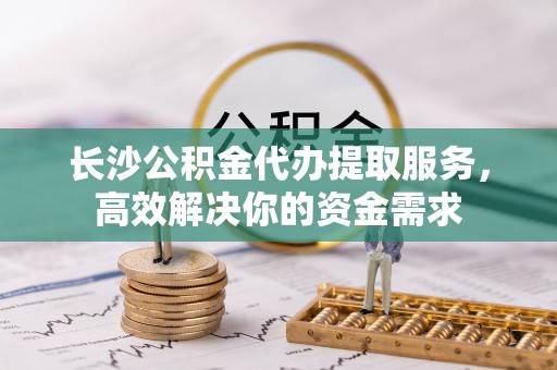开江长沙公积金代办提取服务，高效解决你的资金需求