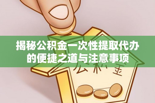 开江揭秘公积金一次性提取代办的便捷之道与注意事项