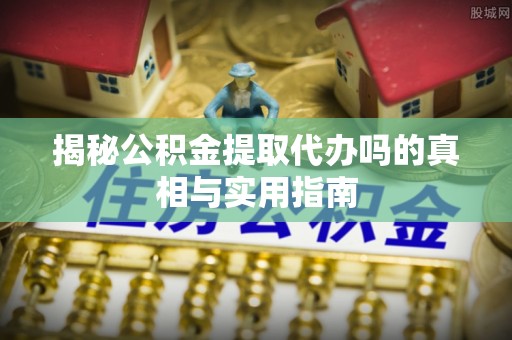开江揭秘公积金提取代办吗的真相与实用指南