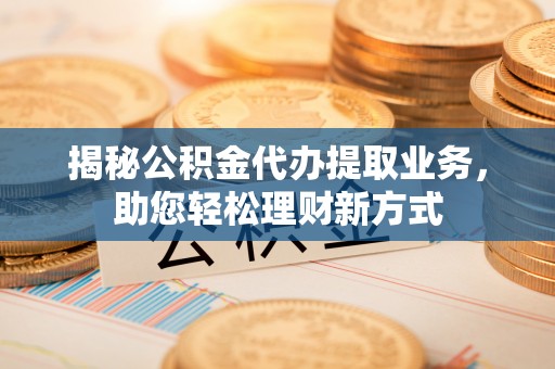 开江揭秘公积金代办提取业务，助您轻松理财新方式