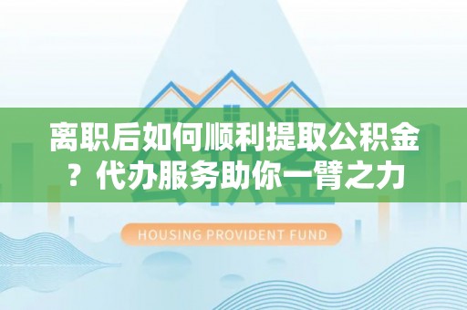 开江离职后如何顺利提取公积金？代办服务助你一臂之力