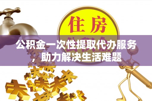 开江公积金一次性提取代办服务，助力解决生活难题