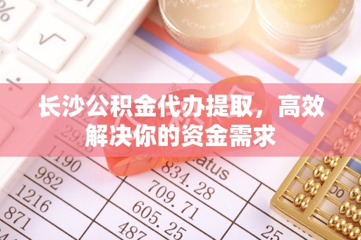 开江长沙公积金代办提取，高效解决你的资金需求