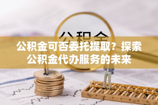 开江公积金可否委托提取？探索公积金代办服务的未来